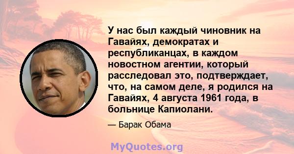 У нас был каждый чиновник на Гавайях, демократах и ​​республиканцах, в каждом новостном агентии, который расследовал это, подтверждает, что, на самом деле, я родился на Гавайях, 4 августа 1961 года, в больнице Капиолани.