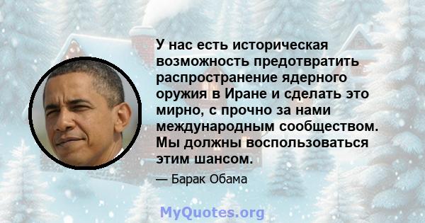 У нас есть историческая возможность предотвратить распространение ядерного оружия в Иране и сделать это мирно, с прочно за нами международным сообществом. Мы должны воспользоваться этим шансом.