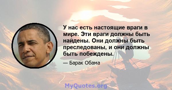 У нас есть настоящие враги в мире. Эти враги должны быть найдены. Они должны быть преследованы, и они должны быть побеждены.