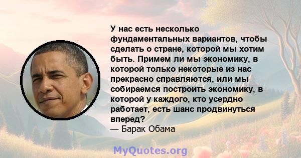 У нас есть несколько фундаментальных вариантов, чтобы сделать о стране, которой мы хотим быть. Примем ли мы экономику, в которой только некоторые из нас прекрасно справляются, или мы собираемся построить экономику, в