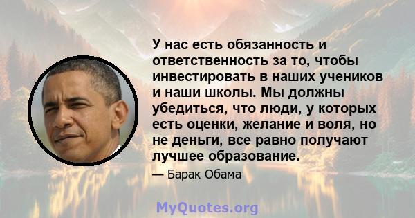 У нас есть обязанность и ответственность за то, чтобы инвестировать в наших учеников и наши школы. Мы должны убедиться, что люди, у которых есть оценки, желание и воля, но не деньги, все равно получают лучшее