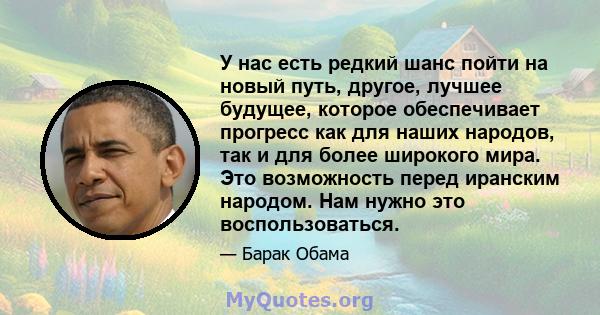 У нас есть редкий шанс пойти на новый путь, другое, лучшее будущее, которое обеспечивает прогресс как для наших народов, так и для более широкого мира. Это возможность перед иранским народом. Нам нужно это