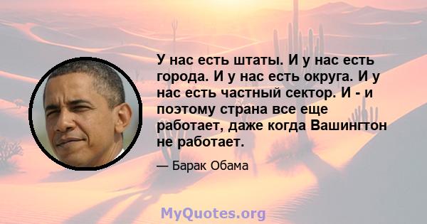 У нас есть штаты. И у нас есть города. И у нас есть округа. И у нас есть частный сектор. И - и поэтому страна все еще работает, даже когда Вашингтон не работает.