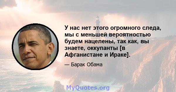 У нас нет этого огромного следа, мы с меньшей вероятностью будем нацелены, так как, вы знаете, оккупанты [в Афганистане и Ираке].