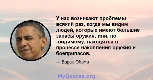 У нас возникают проблемы всякий раз, когда мы видим людей, которые имеют большие запасы оружия, или, по -видимому, находятся в процессе накопления оружия и боеприпасов.