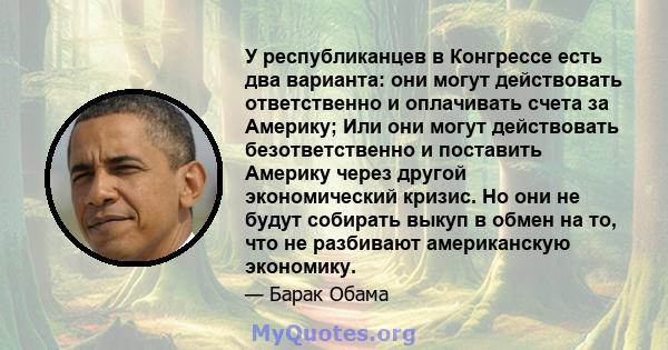 У республиканцев в Конгрессе есть два варианта: они могут действовать ответственно и оплачивать счета за Америку; Или они могут действовать безответственно и поставить Америку через другой экономический кризис. Но они