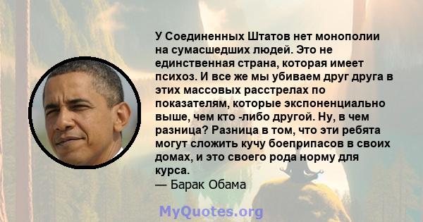 У Соединенных Штатов нет монополии на сумасшедших людей. Это не единственная страна, которая имеет психоз. И все же мы убиваем друг друга в этих массовых расстрелах по показателям, которые экспоненциально выше, чем кто