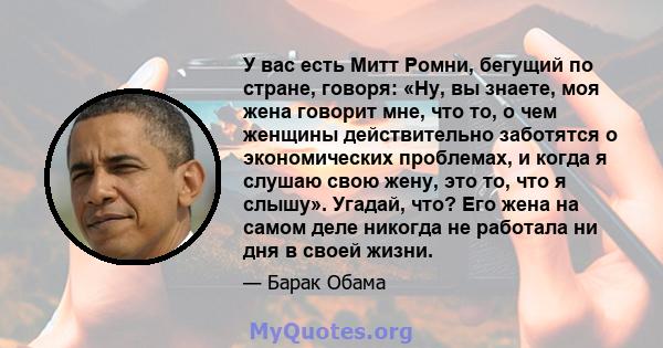 У вас есть Митт Ромни, бегущий по стране, говоря: «Ну, вы знаете, моя жена говорит мне, что то, о чем женщины действительно заботятся о экономических проблемах, и когда я слушаю свою жену, это то, что я слышу». Угадай,