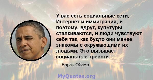 У вас есть социальные сети, Интернет и иммиграция, и поэтому, вдруг, культуры сталкиваются, и люди чувствуют себя так, как будто они менее знакомы с окружающими их людьми. Это вызывает социальные тревоги.