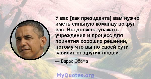 У вас [как президента] вам нужно иметь сильную команду вокруг вас. Вы должны уважать учреждения и процесс для принятия хороших решений, потому что вы по своей сути зависит от других людей.