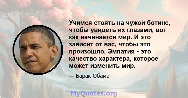 Учимся стоять на чужой ботине, чтобы увидеть их глазами, вот как начинается мир. И это зависит от вас, чтобы это произошло. Эмпатия - это качество характера, которое может изменить мир.