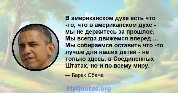 В американском духе есть что -то, что в американском духе - мы не держитесь за прошлое. Мы всегда движемся вперед ... Мы собираемся оставить что -то лучше для наших детей - не только здесь, в Соединенных Штатах, но и по 