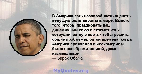 В Америке есть неспособность оценить ведущую роль Европы в мире. Вместо того, чтобы праздновать ваш динамичный союз и стремиться к сотрудничеству с вами, чтобы решить общие проблемы, были времена, когда Америка