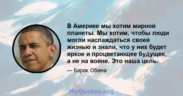 В Америке мы хотим мирной планеты. Мы хотим, чтобы люди могли наслаждаться своей жизнью и знали, что у них будет яркое и процветающее будущее, а не на войне. Это наша цель.