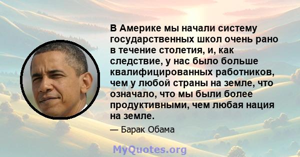 В Америке мы начали систему государственных школ очень рано в течение столетия, и, как следствие, у нас было больше квалифицированных работников, чем у любой страны на земле, что означало, что мы были более