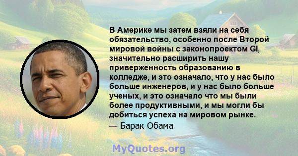 В Америке мы затем взяли на себя обязательство, особенно после Второй мировой войны с законопроектом GI, значительно расширить нашу приверженность образованию в колледже, и это означало, что у нас было больше инженеров, 