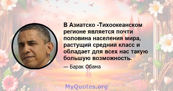 В Азиатско -Тихоокеанском регионе является почти половина населения мира, растущий средний класс и обладает для всех нас такую ​​большую возможность.