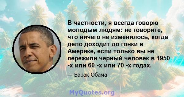 В частности, я всегда говорю молодым людям: не говорите, что ничего не изменилось, когда дело доходит до гонки в Америке, если только вы не пережили черный человек в 1950 -х или 60 -х или 70 -х годах.