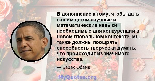 В дополнение к тому, чтобы дать нашим детям научные и математические навыки, необходимые для конкуренции в новом глобальном контексте, мы также должны поощрять способность творчески думать, что происходит из значимого