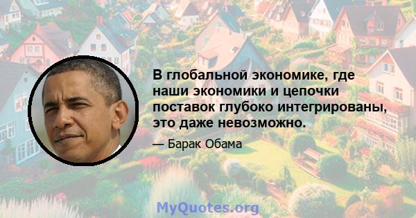 В глобальной экономике, где наши экономики и цепочки поставок глубоко интегрированы, это даже невозможно.