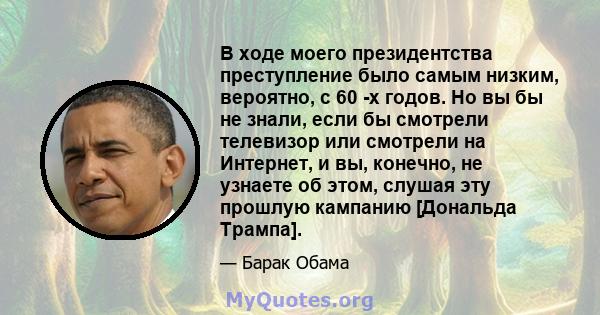 В ходе моего президентства преступление было самым низким, вероятно, с 60 -х годов. Но вы бы не знали, если бы смотрели телевизор или смотрели на Интернет, и вы, конечно, не узнаете об этом, слушая эту прошлую кампанию