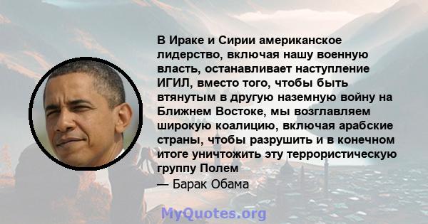 В Ираке и Сирии американское лидерство, включая нашу военную власть, останавливает наступление ИГИЛ, вместо того, чтобы быть втянутым в другую наземную войну на Ближнем Востоке, мы возглавляем широкую коалицию, включая