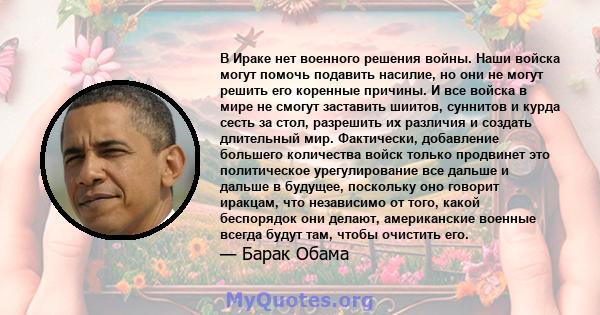 В Ираке нет военного решения войны. Наши войска могут помочь подавить насилие, но они не могут решить его коренные причины. И все войска в мире не смогут заставить шиитов, суннитов и курда сесть за стол, разрешить их