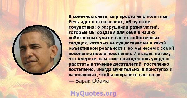 В конечном счете, мир просто не о политике. Речь идет о отношениях; об чувстве сочувствия; о разрушении разногласий, которые мы создаем для себя в наших собственных умах и наших собственных сердцах, которых не