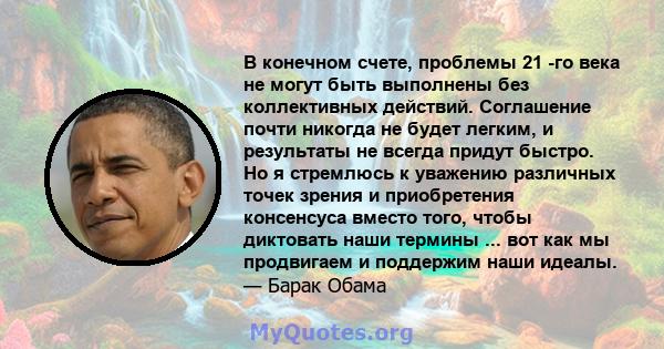 В конечном счете, проблемы 21 -го века не могут быть выполнены без коллективных действий. Соглашение почти никогда не будет легким, и результаты не всегда придут быстро. Но я стремлюсь к уважению различных точек зрения