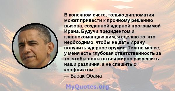 В конечном счете, только дипломатия может привести к прочному решению вызова, созданной ядерной программой Ирана. Будучи президентом и главнокомандующим, я сделаю то, что необходимо, чтобы не дать Ирану получить ядерное 