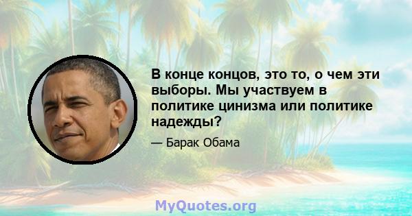 В конце концов, это то, о чем эти выборы. Мы участвуем в политике цинизма или политике надежды?