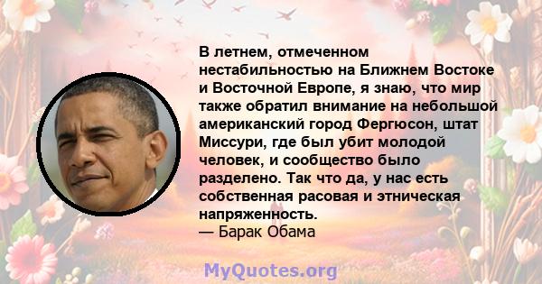 В летнем, отмеченном нестабильностью на Ближнем Востоке и Восточной Европе, я знаю, что мир также обратил внимание на небольшой американский город Фергюсон, штат Миссури, где был убит молодой человек, и сообщество было