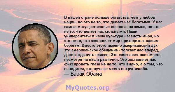 В нашей стране больше богатства, чем у любой нации, но это не то, что делает нас богатыми. У нас самые могущественные военные на земле, но это не то, что делает нас сильными. Наши университеты и наша культура - зависть