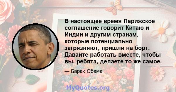 В настоящее время Парижское соглашение говорит Китаю и Индии и другим странам, которые потенциально загрязняют, пришли на борт. Давайте работать вместе, чтобы вы, ребята, делаете то же самое.