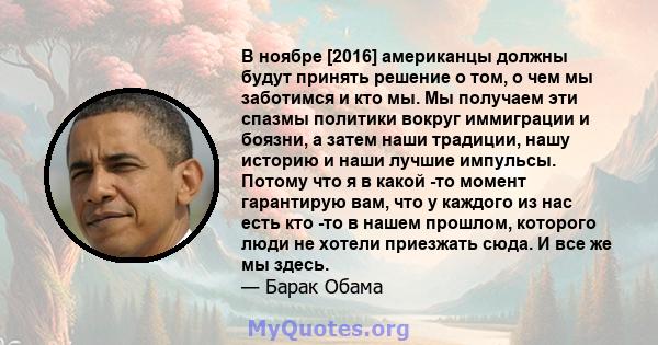 В ноябре [2016] американцы должны будут принять решение о том, о чем мы заботимся и кто мы. Мы получаем эти спазмы политики вокруг иммиграции и боязни, а затем наши традиции, нашу историю и наши лучшие импульсы. Потому