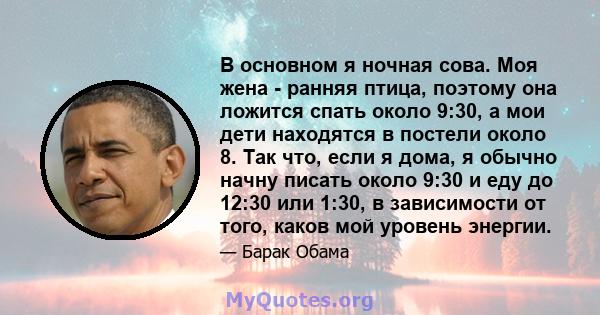 В основном я ночная сова. Моя жена - ранняя птица, поэтому она ложится спать около 9:30, а мои дети находятся в постели около 8. Так что, если я дома, я обычно начну писать около 9:30 и еду до 12:30 или 1:30, в