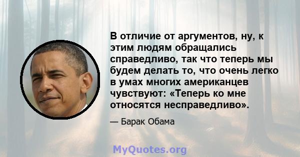 В отличие от аргументов, ну, к этим людям обращались справедливо, так что теперь мы будем делать то, что очень легко в умах многих американцев чувствуют: «Теперь ко мне относятся несправедливо».