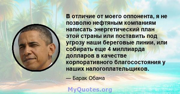 В отличие от моего оппонента, я не позволю нефтяным компаниям написать энергетический план этой страны или поставить под угрозу наши береговые линии, или собирать еще 4 миллиарда долларов в качестве корпоративного