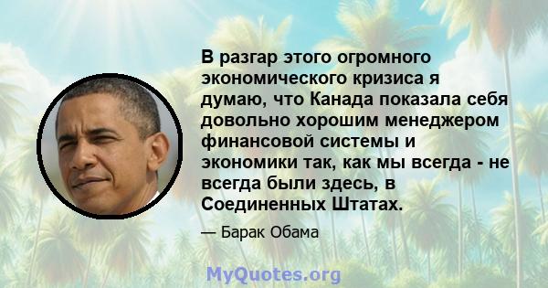 В разгар этого огромного экономического кризиса я думаю, что Канада показала себя довольно хорошим менеджером финансовой системы и экономики так, как мы всегда - не всегда были здесь, в Соединенных Штатах.