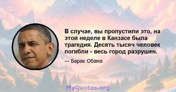 В случае, вы пропустили это, на этой неделе в Канзасе была трагедия. Десять тысяч человек погибли - весь город разрушен.