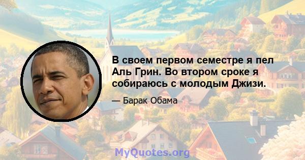 В своем первом семестре я пел Аль Грин. Во втором сроке я собираюсь с молодым Джизи.