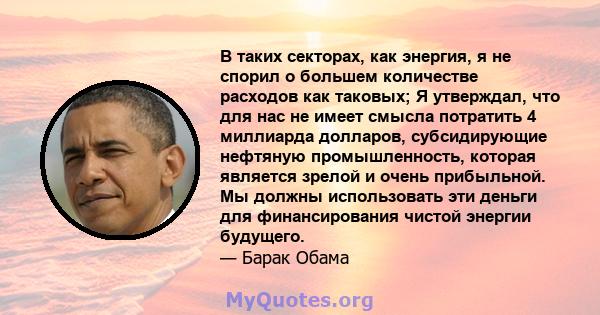 В таких секторах, как энергия, я не спорил о большем количестве расходов как таковых; Я утверждал, что для нас не имеет смысла потратить 4 миллиарда долларов, субсидирующие нефтяную промышленность, которая является