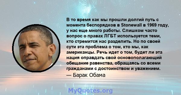 В то время как мы прошли долгий путь с момента беспорядков в Stonewall в 1969 году, у нас еще много работы. Слишком часто вопрос о правах ЛГБТ используется теми, кто стремится нас разделить. Но по своей сути эта