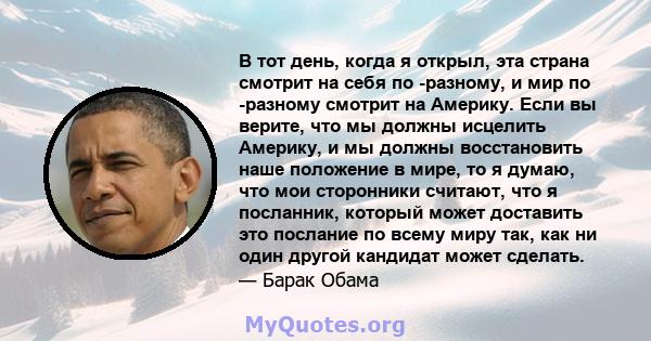 В тот день, когда я открыл, эта страна смотрит на себя по -разному, и мир по -разному смотрит на Америку. Если вы верите, что мы должны исцелить Америку, и мы должны восстановить наше положение в мире, то я думаю, что