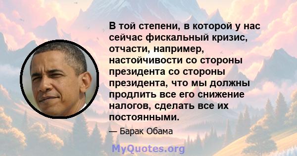 В той степени, в которой у нас сейчас фискальный кризис, отчасти, например, настойчивости со стороны президента со стороны президента, что мы должны продлить все его снижение налогов, сделать все их постоянными.