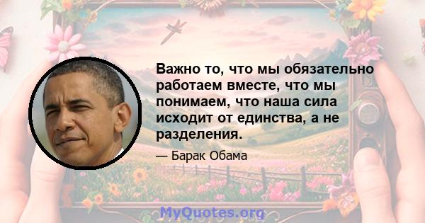 Важно то, что мы обязательно работаем вместе, что мы понимаем, что наша сила исходит от единства, а не разделения.