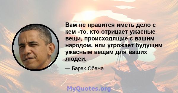 Вам не нравится иметь дело с кем -то, кто отрицает ужасные вещи, происходящие с вашим народом, или угрожает будущим ужасным вещам для ваших людей.