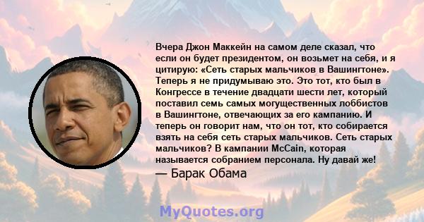 Вчера Джон Маккейн на самом деле сказал, что если он будет президентом, он возьмет на себя, и я цитирую: «Сеть старых мальчиков в Вашингтоне». Теперь я не придумываю это. Это тот, кто был в Конгрессе в течение двадцати