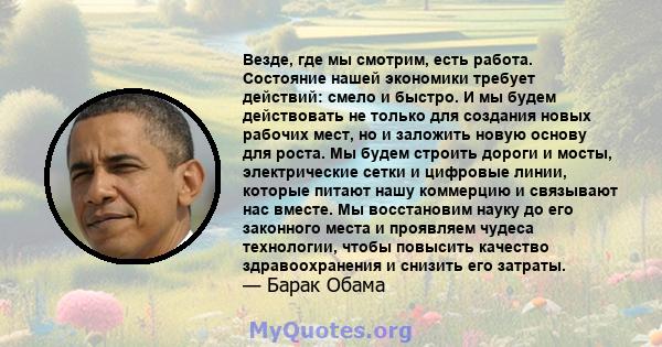 Везде, где мы смотрим, есть работа. Состояние нашей экономики требует действий: смело и быстро. И мы будем действовать не только для создания новых рабочих мест, но и заложить новую основу для роста. Мы будем строить