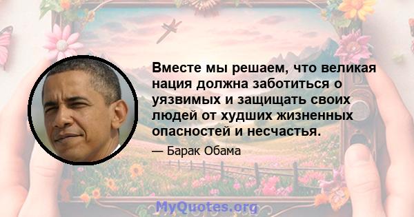 Вместе мы решаем, что великая нация должна заботиться о уязвимых и защищать своих людей от худших жизненных опасностей и несчастья.